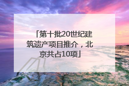 第十批20世纪建筑遗产项目推介，北京共占10项